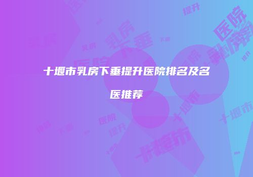 十堰市乳房下垂提升医院排名及名医推荐