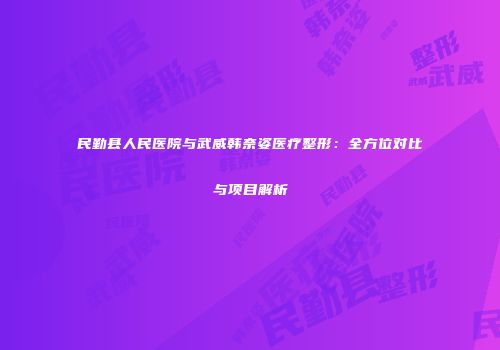 民勤县人民医院与武威韩奈姿医疗整形：全方位对比与项目解析