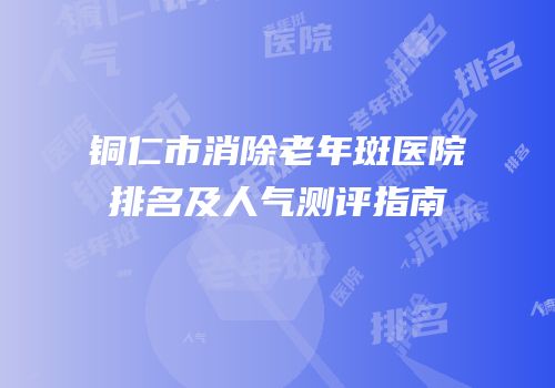 铜仁市消除老年斑医院排名及人气测评指南