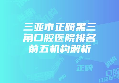 三亚市正畸黑三角口腔医院排名前五机构解析