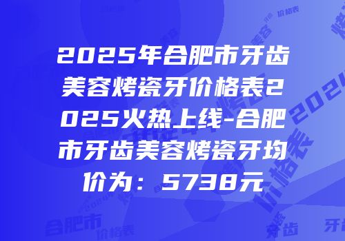 2025年合肥市牙齿美容烤瓷牙价格表2025火热上线-合肥市牙齿美容烤瓷牙均价为：5738元