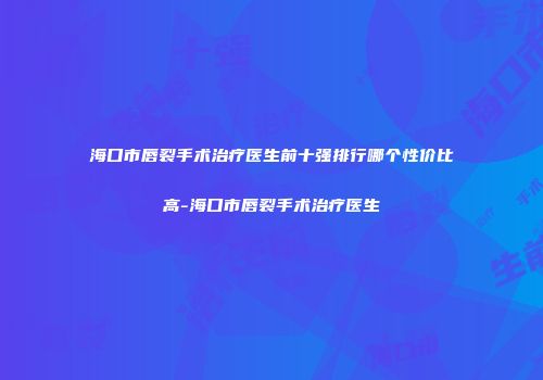 海口市唇裂手术治疗医生前十强排行哪个性价比高-海口市唇裂手术治疗医生