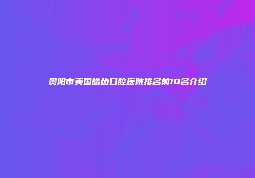 贵阳市美国皓齿口腔医院排名前10名介绍