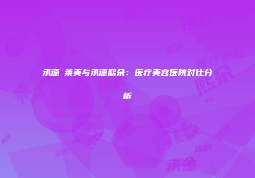承德玥莱美与承德熙朵：医疗美容医院对比分析