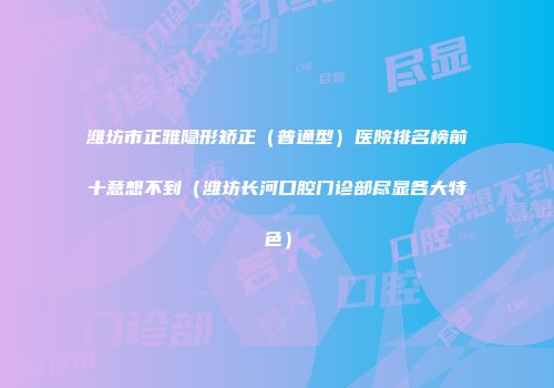 潍坊市正雅隐形矫正（普通型）医院排名榜前十意想不到（潍坊长河口腔门诊部尽显各大特色）