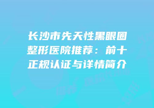 长沙市先天性黑眼圈整形医院推荐：前十正规认证与详情简介