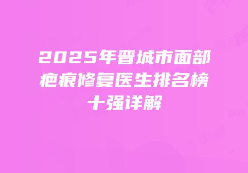 2025年晋城市面部疤痕修复医生排名榜十强详解