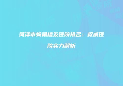 菏泽市鬓角植发医院排名：权威医院实力解析