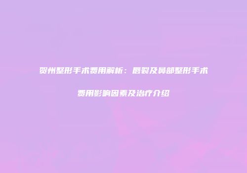 贺州整形手术费用解析：唇裂及鼻部整形手术费用影响因素及治疗介绍
