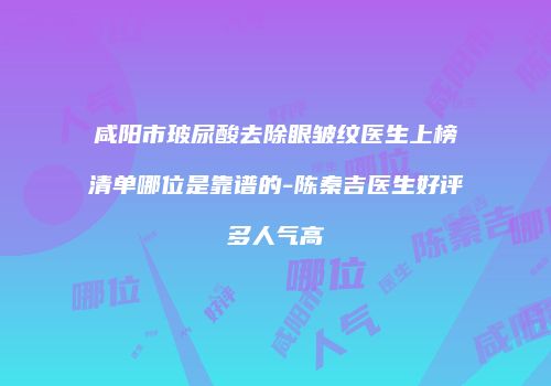 咸阳市玻尿酸去除眼皱纹医生上榜清单哪位是靠谱的-陈秦吉医生好评多人气高