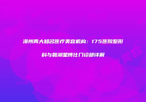 漳州两大知名医疗美容机构：175医院整形科与碧湖星博仕门诊部详解