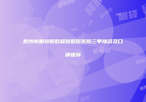常州市眼袋脂肪释放整形医院三甲排名及口碑推荐