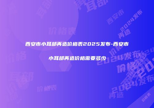 西安市小耳部再造价格表2025发布-西安市小耳部再造价格需要多少