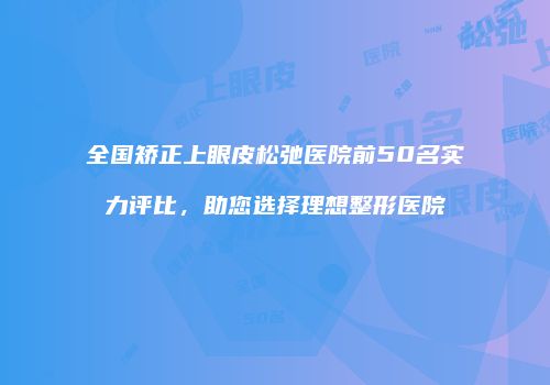 全国矫正上眼皮松弛医院前50名实力评比，助您选择理想整形医院