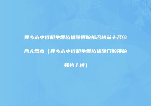 萍乡市中位阻生智齿拔除医院排名榜前十名综合大盘点（萍乡市中位阻生智齿拔除口腔医院强势上榜）