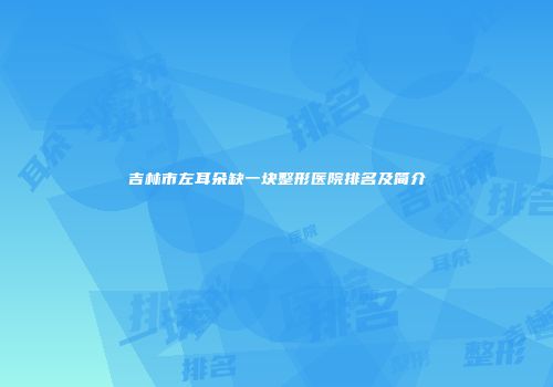 吉林市左耳朵缺一块整形医院排名及简介