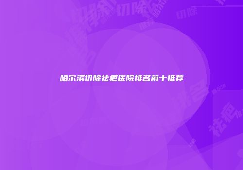 哈尔滨切除祛疤医院排名前十推荐