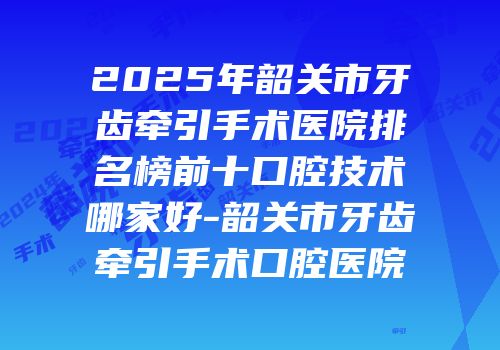 2025年韶关市牙齿牵引手术医院排名榜前十口腔技术哪家好-韶关市牙齿牵引手术口腔医院