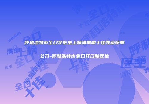 呼和浩特市全口牙医生上榜清单前十佳收藏榜单公开-呼和浩特市全口牙口腔医生