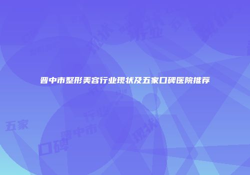 晋中市整形美容行业现状及五家口碑医院推荐