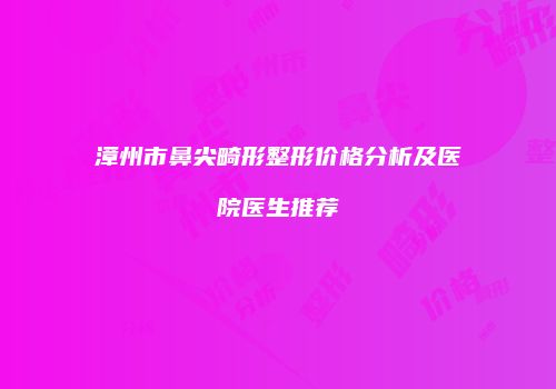 漳州市鼻尖畸形整形价格分析及医院医生推荐
