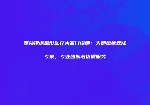 东莞依谋整形医疗美容门诊部：头部疤痕去除专家，专业团队与优质服务