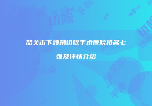 韶关市下颌角切除手术医院排名七强及详情介绍