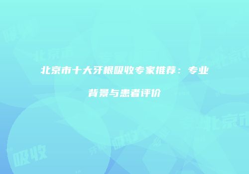 北京市十大牙根吸收专家推荐：专业背景与患者评价
