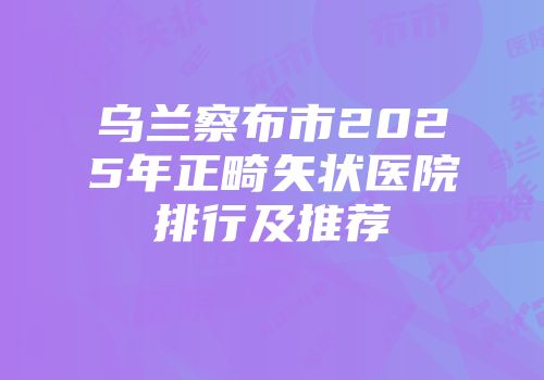 乌兰察布市2025年正畸矢状医院排行及推荐