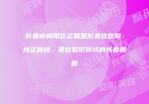 长春市朝阳区正韩整形美容医院：纯正韩技，美容整形领域的长春翘楚
