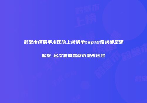 鹤壁市绣眉手术医院上榜清单top10强榜都是哪些医-名次靠前鹤壁市整形医院