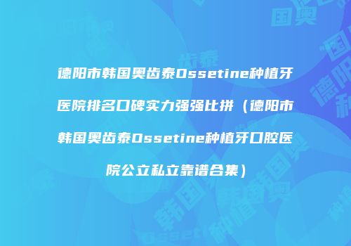 德阳市韩国奥齿泰Ossetine种植牙医院排名口碑实力强强比拼（德阳市韩国奥齿泰Ossetine种植牙口腔医院公立私立靠谱合集）