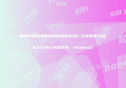 朔州市臀部共振吸脂价格表(价目)_主任医师介绍(2025年3月均价为：18384元）