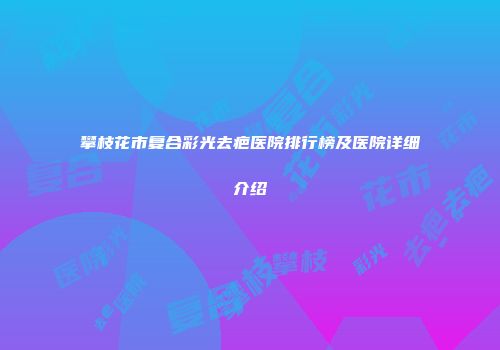 攀枝花市复合彩光去疤医院排行榜及医院详细介绍