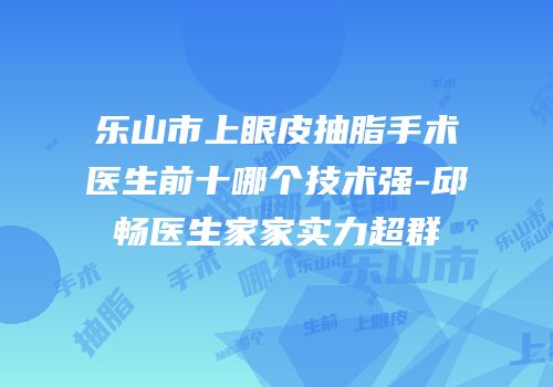 乐山市上眼皮抽脂手术医生前十哪个技术强-邱畅医生家家实力超群