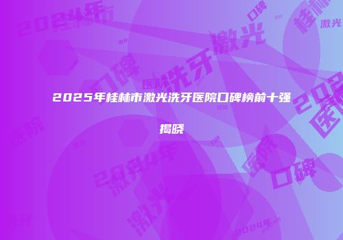 2025年桂林市激光洗牙医院口碑榜前十强揭晓