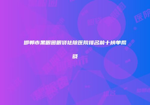 邯郸市黑眼圈眼袋祛除医院排名前十榜单揭晓