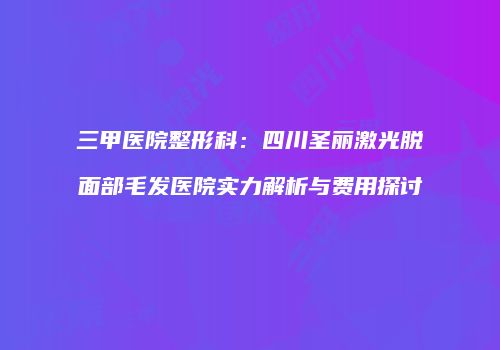 三甲医院整形科：四川圣丽激光脱面部毛发医院实力解析与费用探讨