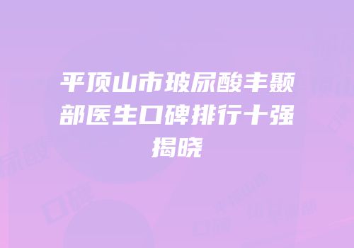 平顶山市玻尿酸丰颞部医生口碑排行十强揭晓