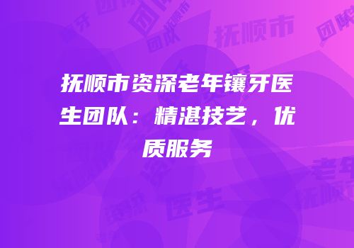 抚顺市资深老年镶牙医生团队：精湛技艺，优质服务