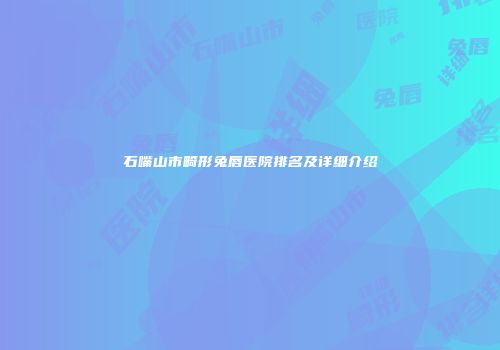 石嘴山市畸形兔唇医院排名及详细介绍