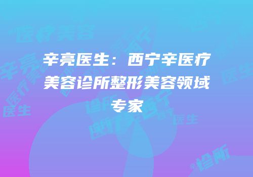 辛亮医生：西宁辛医疗美容诊所整形美容领域专家