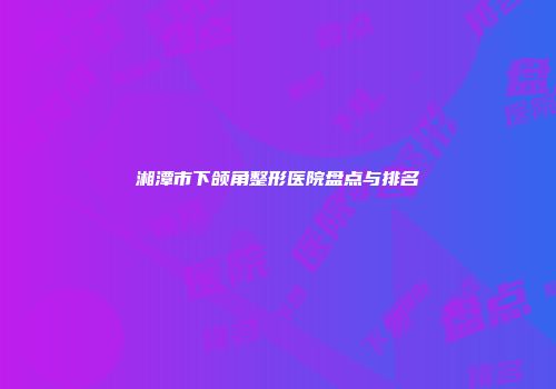 湘潭市下颌角整形医院盘点与排名