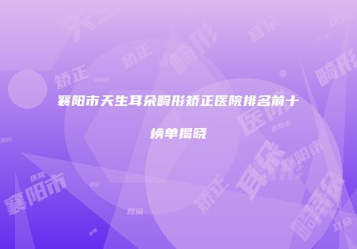 襄阳市天生耳朵畸形矫正医院排名前十榜单揭晓