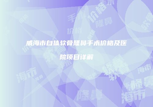 威海市自体软骨隆鼻手术价格及医院项目详解