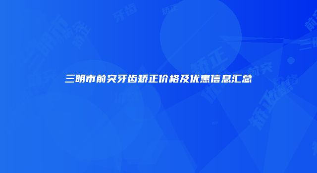三明市前突牙齿矫正价格及优惠信息汇总
