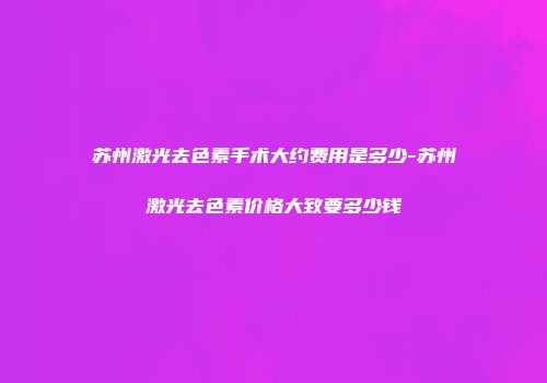 苏州激光去色素手术大约费用是多少-苏州激光去色素价格大致要多少钱