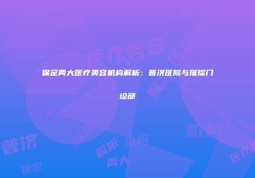 保定两大医疗美容机构解析：普济医院与璀璨门诊部