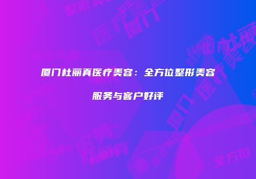 厦门杜丽真医疗美容：全方位整形美容服务与客户好评