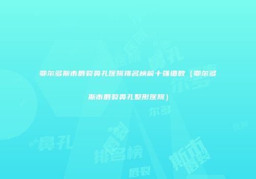 鄂尔多斯市唇裂鼻孔医院排名榜前十强细数（鄂尔多斯市唇裂鼻孔整形医院）